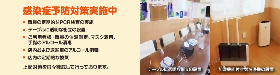 感染症予防対策実施中　●職員の定期的なPCR検査の実施／●テーブルに透明な衝立の設置／●ご利用者様・職員の体温測定、マスク着用、手指のアルコール消毒／●店内および送迎車のアルコール消毒／●店内の定期的な換気　上記対策を日々徹底して行っております。